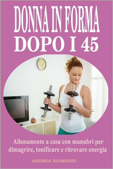 Donna in forma dopo i 45: Allenamento a casa con manubri per dimagrire, tonificare e ritrovare energia: Programma completo di 12 mesi pensato per le d by Andrea Raimondi