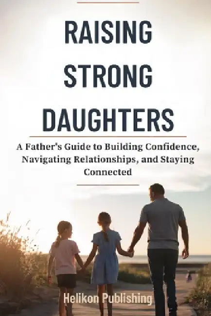 Raising Strong Daughters: A Father's Guide to Building Confidence, Navigating Relationships, and Staying Connected by Helikon Publishing