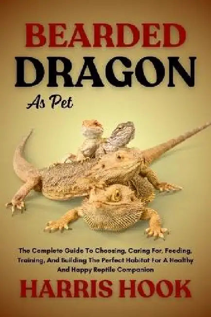 Bearded Dragon as Pet: The Complete Guide To Choosing, Caring For, Feeding, Training, And Building The Perfect Habitat For A Healthy And Happy Reptile by Harris Hook