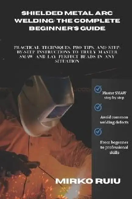 Shielded Metal Arc Welding: THE COMPLETE BEGINNER'S GUIDE: Practical Techniques, Pro Tips, and Step-by-Step Instructions to Truly Master SMAW and Lay by Mirko Ruiu