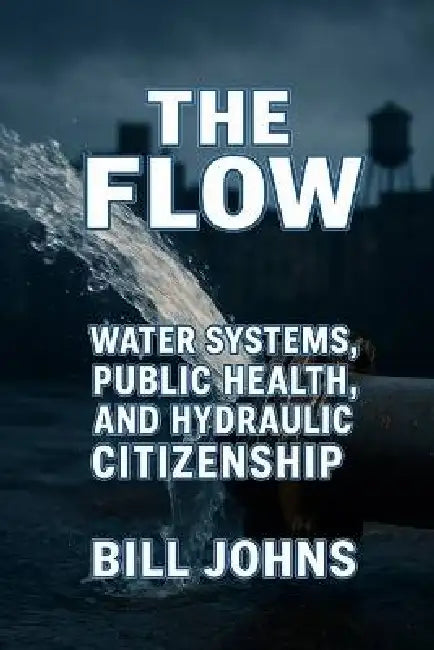 The Flow: Water Systems, Public Health, and Hydraulic Citizenship by Bill Johns