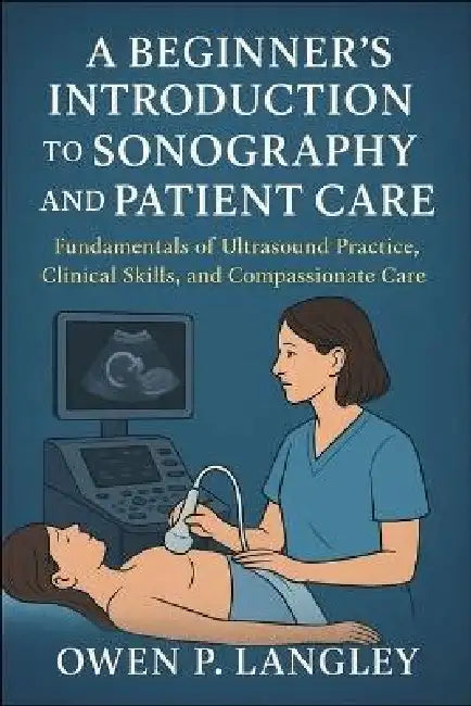 A Beginner's Introduction to Sonography and Patient Care: Fundamentals of Ultrasound Practice, Clinical Skills, and Compassionate Care by Owen P. Langley