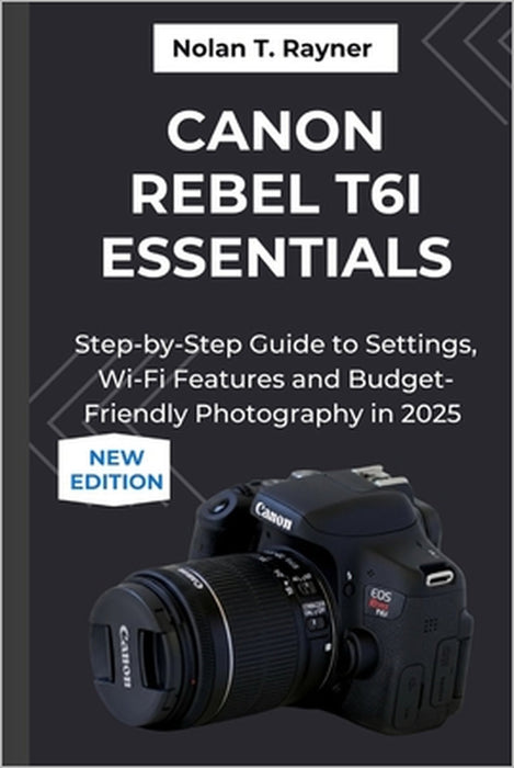 Canon Rebel T6i Essentials: Step-by-Step Guide to Settings, Wi-Fi Features and Budget-Friendly Photography in 2025 by Nolan T. Rayner