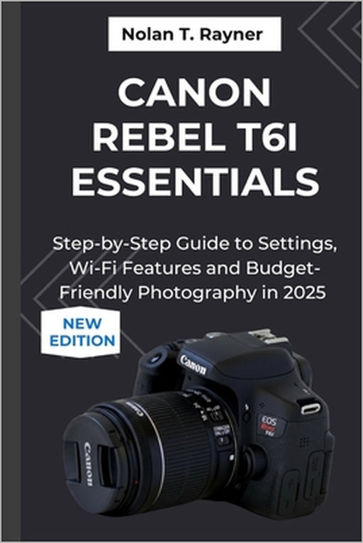 Canon Rebel T6i Essentials: Step-by-Step Guide to Settings, Wi-Fi Features and Budget-Friendly Photography in 2025 by Nolan T. Rayner