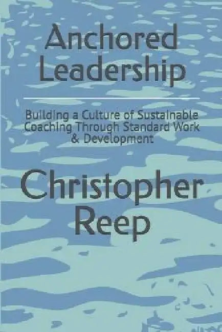 Anchored Leadership: Building a Culture of Sustainable Coaching Through Standard Work & Development by Christopher Reep