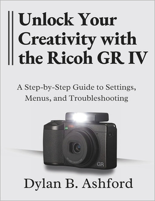 Unlock Your Creativity with the Ricoh GR IV: The Ultimate Step-by-Step Guide to Settings, Menus, and Troubleshooting by Dylan B. Ashford