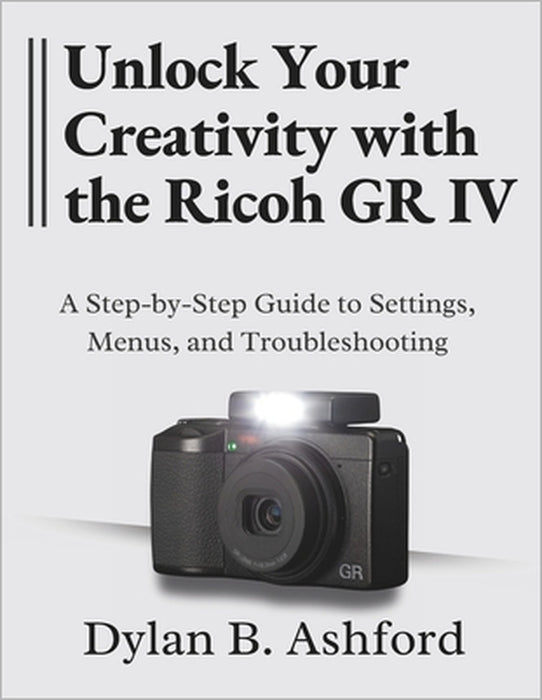 Unlock Your Creativity with the Ricoh GR IV: The Ultimate Step-by-Step Guide to Settings, Menus, and Troubleshooting by Dylan B. Ashford