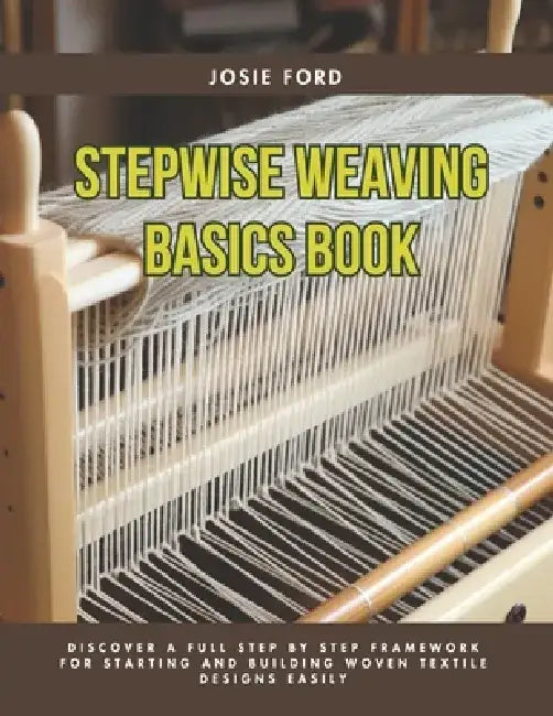 Stepwise Weaving Basics Book: Discover a Full Step by Step Framework for Starting and Building Woven Textile Designs Easily by Josie Ford