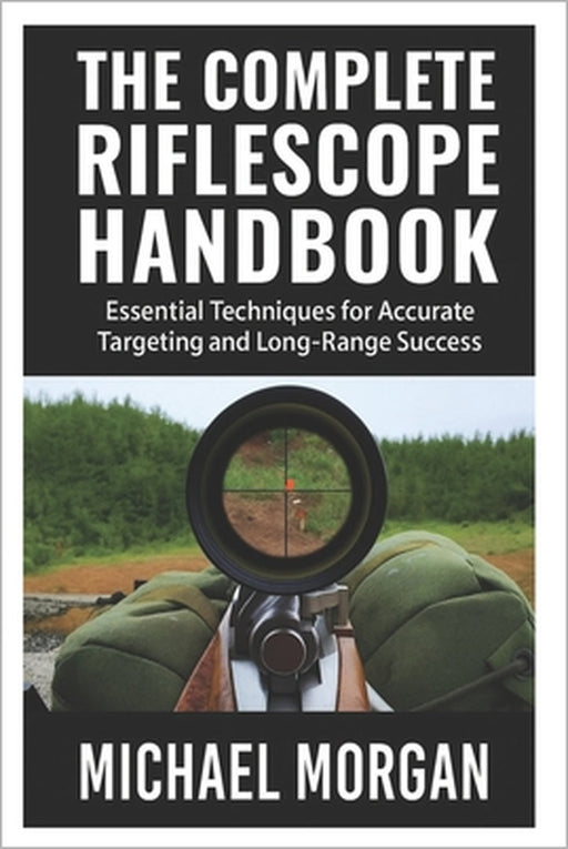 The Complete Riflescope Handbook: Essential Techniques for Accurate Targeting and Long-Range Success by Michael Morgan