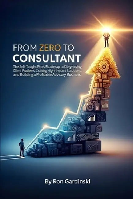 From Zero to Consultant: The Self-Taught Pro's Roadmap to Diagnosing Client Problems, Crafting High-Impact Solutions, and Building a Profitable Adviso by Ron Gardinski