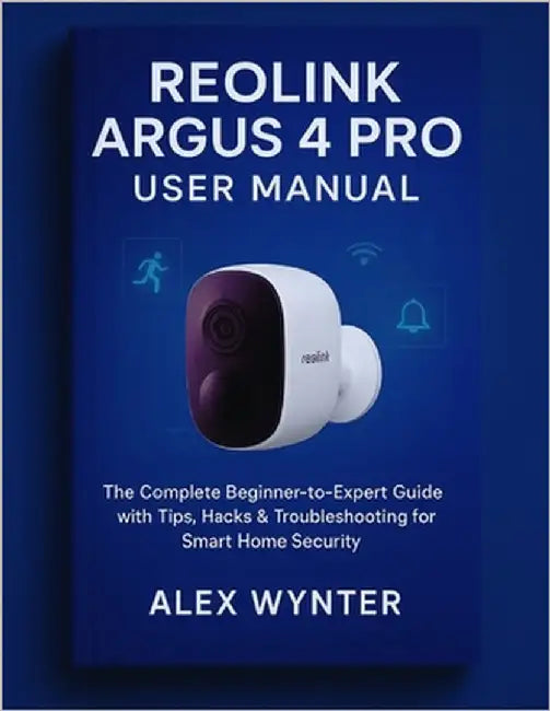 Reolink Argus 4 Pro User Manual: The Complete Beginner-to-Expert Guide with Tips, Hacks & Troubleshooting for Smart Home Security by Wynter, Alex