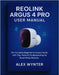 Reolink Argus 4 Pro User Manual: The Complete Beginner-to-Expert Guide with Tips, Hacks & Troubleshooting for Smart Home Security by Wynter, Alex