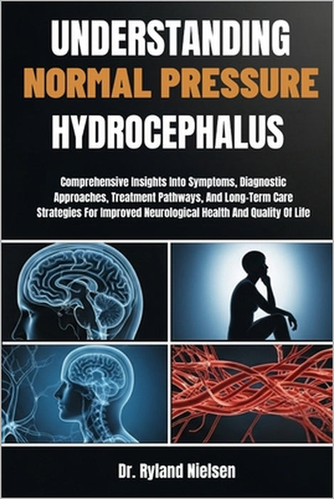 Understanding Normal Pressure Hydrocephalus: Comprehensive Insights Into Symptoms, Diagnostic Approaches, Treatment Pathways, And Long-Term Care Strat by Ryland Nielsen