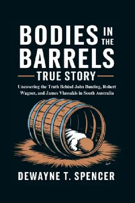 Bodies In The Barrels True story: Uncovering the Truth Behind John Bunting, Robert Wagner, and James Vlassakis in South Australia by Dewayne T. Spencer