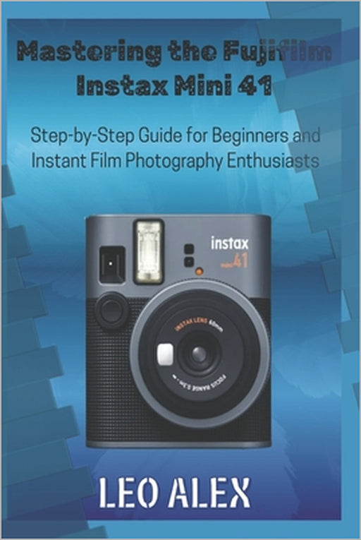 Mastering the Fujifilm Instax Mini 41: Step-by-Step Guide for Beginners and Instant Film Photography Enthusiasts by Leo Alex