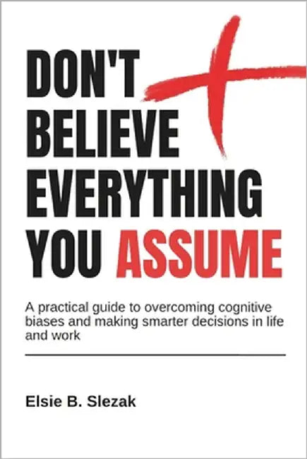 Don't Believe Everything You Assume: A practical guide to overcoming cognitive biases and making smarter decisions in life and work by Slezak, Elsie B.