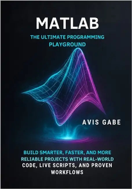 MATLAB The Ultimate Programming Playground: Build Smarter, Faster, and More Reliable Projects with Real-World Code, Live Scripts, and Proven Workflows by Gabe, Avis