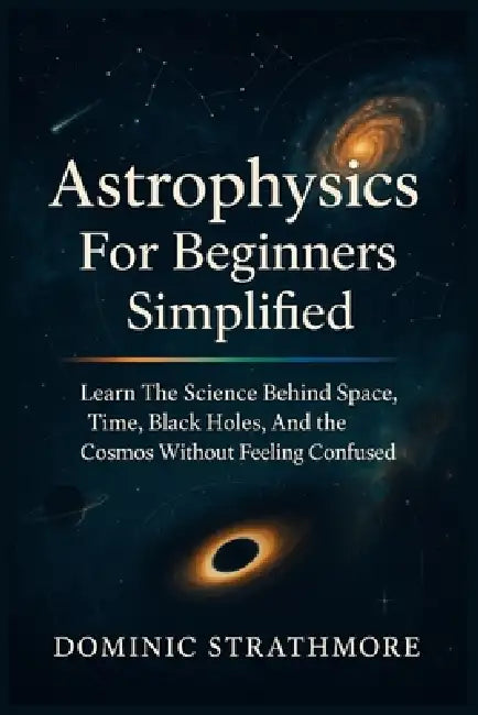 Astrophysics For Beginners Simplified: Learn The Science Behind Space, Time, Black Holes, And The Cosmos Without Feeling Confused by Dominic Strathmore