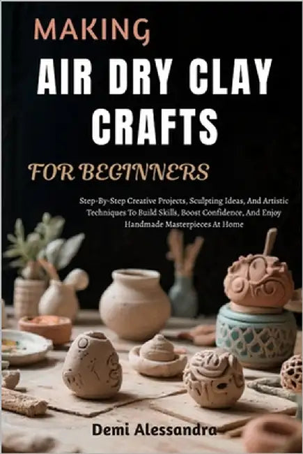 Making Air Dry Clay Crafts for Beginners: Step-By-Step Creative Projects, Sculpting Ideas, And Artistic Techniques To Build Skills, Boost Confidence, by Alessandra, Demi