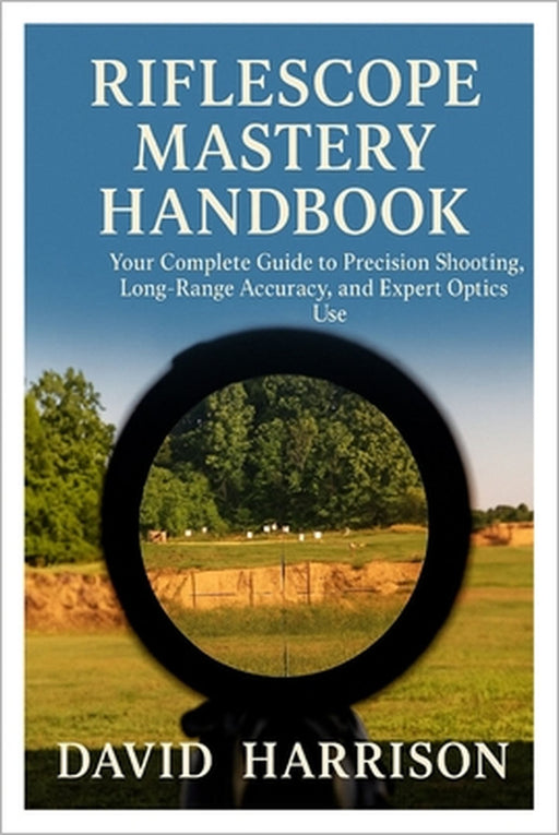 Riflescope Mastery Handbook: Your Complete Guide to Precision Shooting, Long-Range Accuracy, and Expert Optics Use by David Harrison