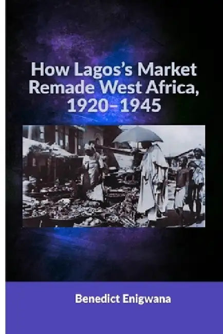 How Lagos's Market Remade West Africa, 1920-1945 by Benedict Enigwana