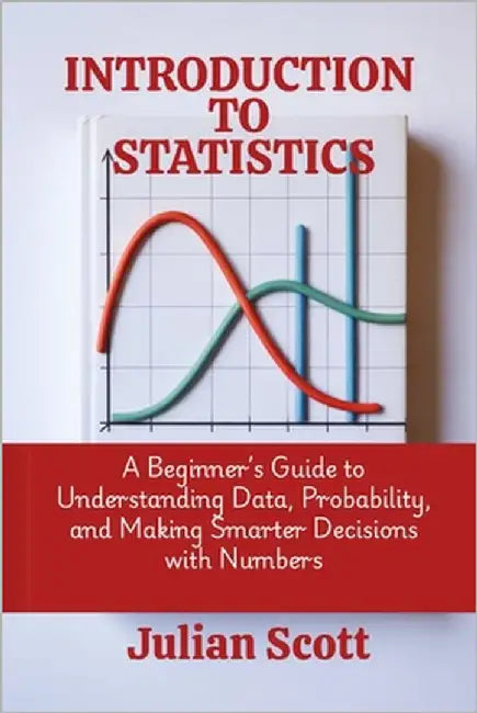 Introduction to Statistics: A Beginner's Guide to Understanding Data, Probability, and Making Smarter Decisions with Numbers by Scott, Julian