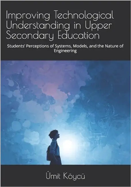 Improving Technological Understanding in Upper Secondary Education: Students' Perceptions of Systems, Models, and the Nature of Engineering by Köycü, Ümit
