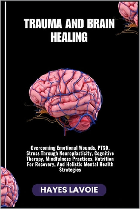 Trauma and Brain Healing: Overcoming Emotional Wounds, PTSD, Stress Through Neuroplasticity, Cognitive Therapy, Mindfulness Practices, Nutrition For R by Hayes Lavoie