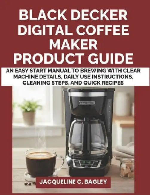 Black Decker Digital Coffee Maker Product Guide: An Easy Start Manual to Brewing with Clear Machine Details, Daily Use Instructions, Cleaning Steps, a by Jacqueline C. Bagley
