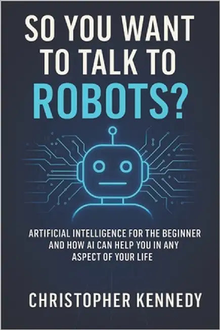 So You Want to Talk to Robots?: Artificial intelligence for the beginner, and how AI can help you in any aspect of your life by Kennedy, Christopher