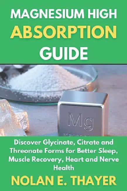 Magnesium High Absorption Guide: Discover Glycinate, Citrate and Threonate Forms for Better Sleep, Muscle Recovery, Heart and Nerve Health by Nolan E. Thayer