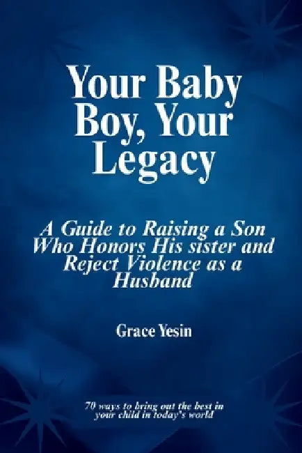 Your Baby Boy, Your Legacy: A Guide to Raising a Son Who Honors His Sister and Reject Violence as a Husband by Grace Yesin