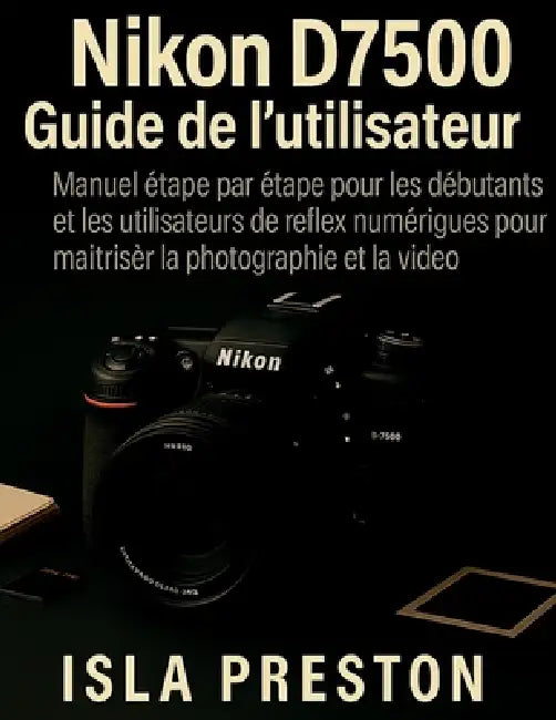 Nikon D7500 Guide de l'utilisateur: Manuel étape par étape pour les débutants et les utilisateurs de reflex numériques pour maîtriser la photographie by Isla Preston, Isla Preston