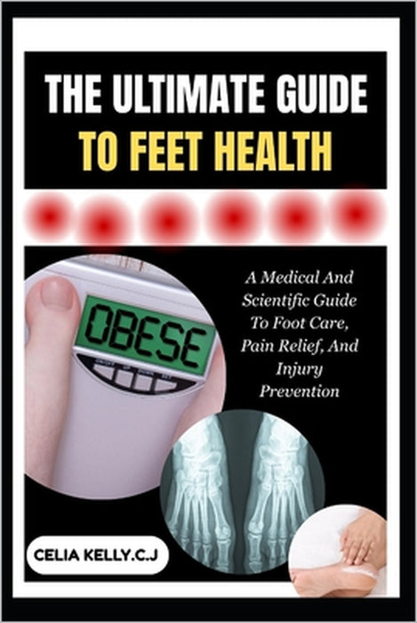 The Ultimate Guide to Feet Health: A Medical And Scientific Guide To Foot Care, Pain Relief, And Injury Prevention by Celia Kelly C. J.
