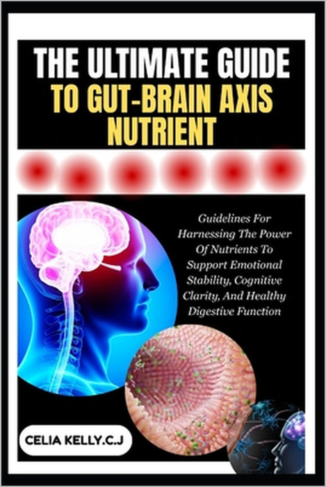 The Ultimate Guide to Gut-Brain Axis Nutrient: Guidelines For Harnessing The Power Of Nutrients To Support Emotional Stability, Cognitive Clarity, And by Celia Kelly C. J.