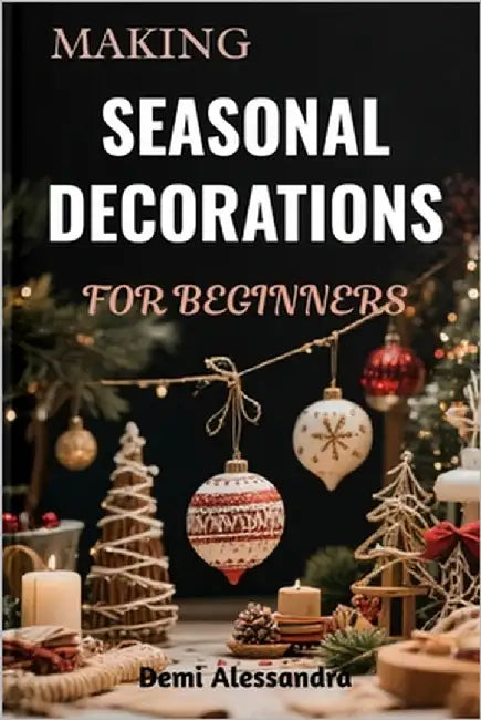 Making Seasonal Decorations for Beginners: A Creative Step-By-Step DIY Techniques To Crafting Festive Ornaments, Handmade Home Accents, And Beautiful by Alessandra, Demi