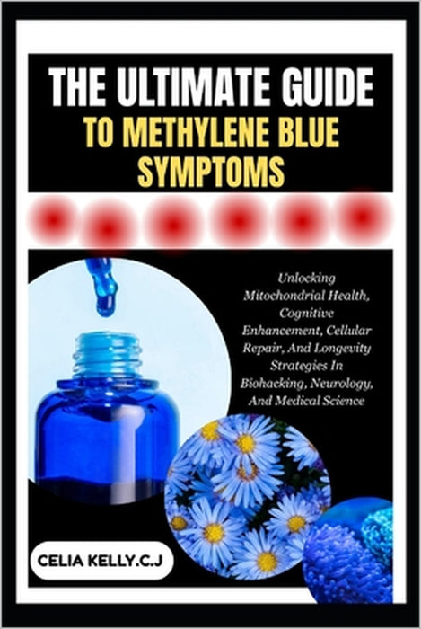 The Ultimate Guide to Methylene Blue Symptoms: Unlocking Mitochondrial Health, Cognitive Enhancement, Cellular Repair, And Longevity Strategies In Bio by Celia Kelly C. J.