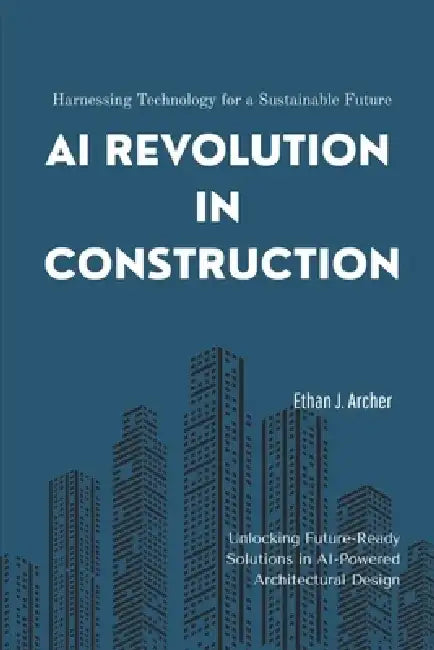 AI Revolution in Construction: Harnessing Technology for a Sustainable Future: Unlocking Future-Ready Solutions in AI-Powered Architectural Design by Ethan Archer