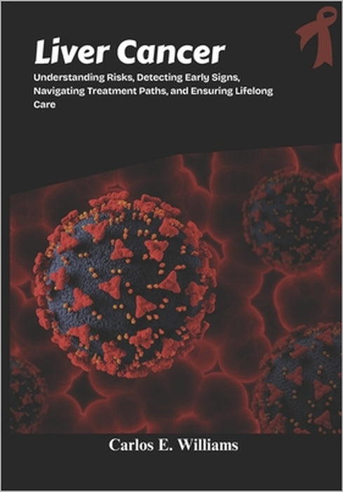 Liver Cancer: Understanding Risks, Detecting Early Signs, Navigating Treatment Paths, and Ensuring Lifelong Care by Carlos E. Williams