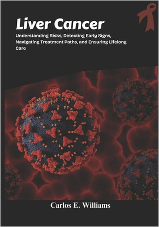 Liver Cancer: Understanding Risks, Detecting Early Signs, Navigating Treatment Paths, and Ensuring Lifelong Care by Carlos E. Williams