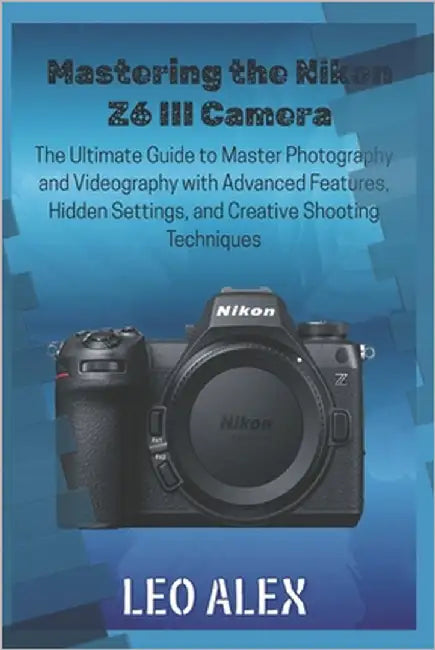 Mastering the Nikon Z6 III Camera: The Ultimate Guide to Master Photography and Videography with Advanced Features, Hidden Settings, and Creative Shoo by Alex, Leo