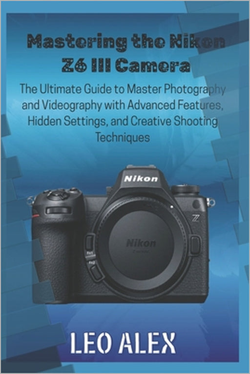 Mastering the Nikon Z6 III Camera: The Ultimate Guide to Master Photography and Videography with Advanced Features, Hidden Settings, and Creative Shoo by Leo Alex