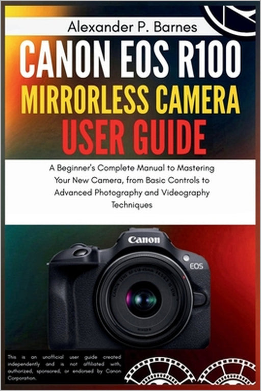 Canon EOS R100 Mirrorless Camera User Guide: A Beginner's Complete Manual to Mastering Your New Camera, from Basic Controls to Advanced Photography an by Alexander P. Barnes