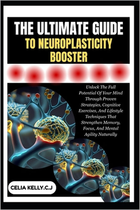 The Ultimate Guide to Neuroplasticity Booster: Unlock The Full Potential Of Your Mind Through Proven Strategies, Cognitive Exercises, And Lifestyle Te by Celia Kelly C. J.