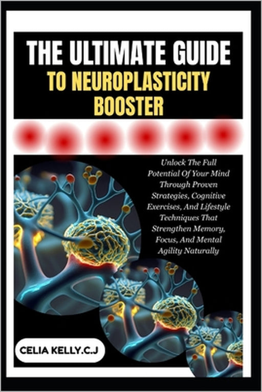 The Ultimate Guide to Neuroplasticity Booster: Unlock The Full Potential Of Your Mind Through Proven Strategies, Cognitive Exercises, And Lifestyle Te by Celia Kelly C. J.