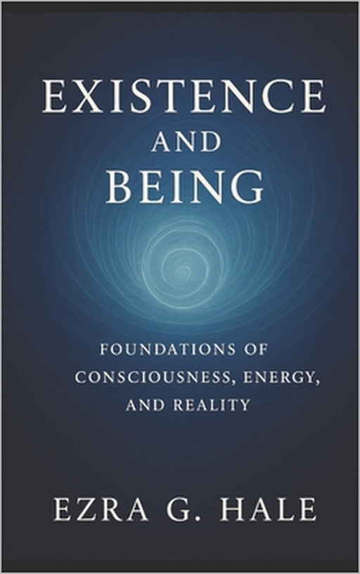 Existence and Being: Foundations of Consciousness, Energy, and Reality by Ezra G. Hale