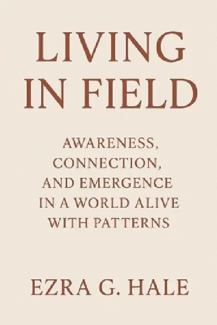 Living in Field: Awareness, Connection, and Emergence in a World Alive with Patterns by Ezra G. Hale