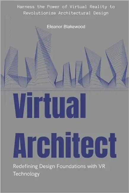 Virtual Architect: Redefining Design Foundations with VR Technology: Harness the Power of Virtual Reality to Revolutionize Architectural Design by Blakewood, Eleanor
