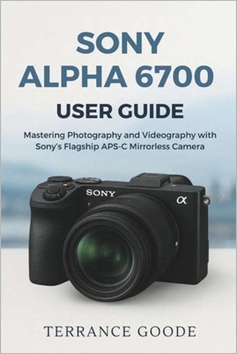 Sony Alpha 6700 User Guide: Mastering Photography and Videography with Sony's Flagship APS-C Mirrorless Camera by Terrance Goode