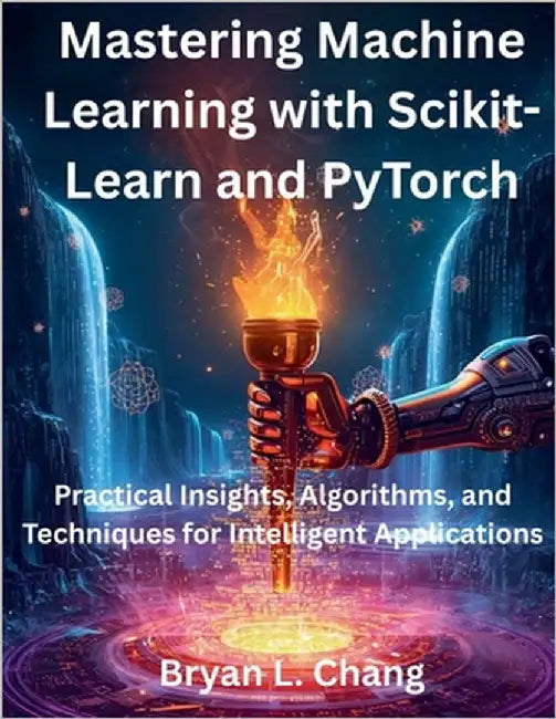 Mastering Machine Learning with Scikit-Learn and PyTorch: Practical Insights, Algorithms, and Techniques for Intelligent Applications by Chang, Bryan L.